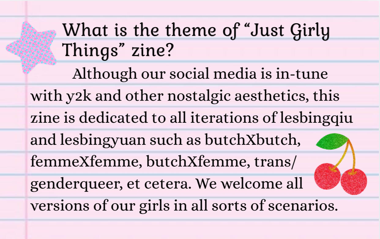 What is the theme of “Just Girly Things” Zine? This zine is dedicated to all iterations of lesbingqiu and lesbingyuan such as butchXbutch, femmeXfemme, butchXfemme, trans/genderqueer, et cetera. We welcome all versions of our girls in all scenarios.