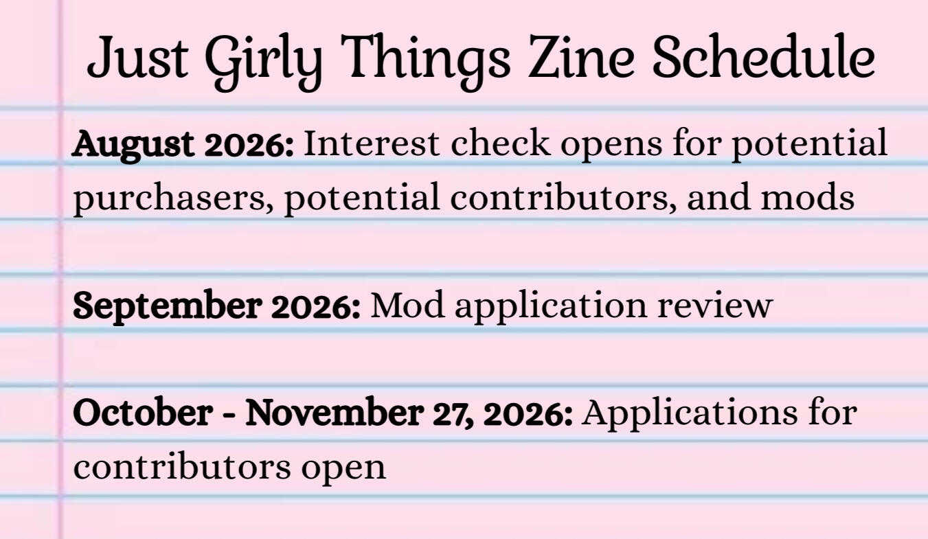 Just Girly Things Zine Schedule August 2026: Interest check opens for potential purchasers, potential contributors, and mods September 2026: Mod application review October 2026- November 27, 2026: Applications for contributors open