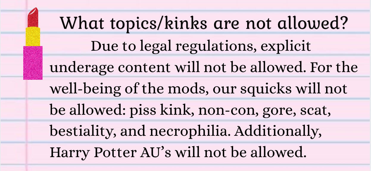 What isn't allowed? Due to legal regulations, explicit underage content isn't allowed. Our squicks will not be allowed: piss kink, non-con, gore, scat, bestiality, and necrophilia. Harry Potter AU’s will not be allowed.