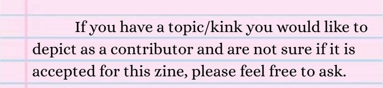 If you have a topic/kink you would like to depict as a contributor and are not sure if it is accepted for this zine, please feel free to ask.