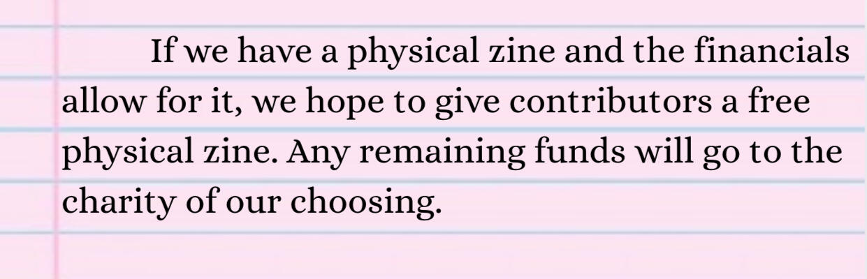 If we have a physical zine and the financials allow for it, we hope to give contributors a free physical zine. Any remaining funds will go to the charity of our choosing.