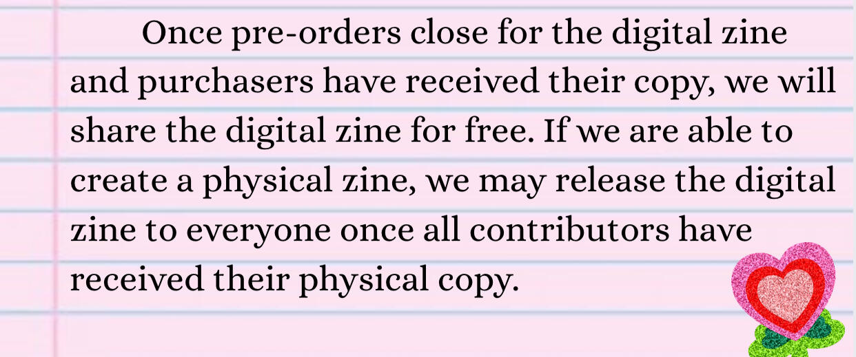 Once pre-orders close for the digital zine & purchasers have received their copy, we'll share the digital zine for free. If we're able to create a physical zine, we may release the digital zine to everyone once contributors have received a physical copy