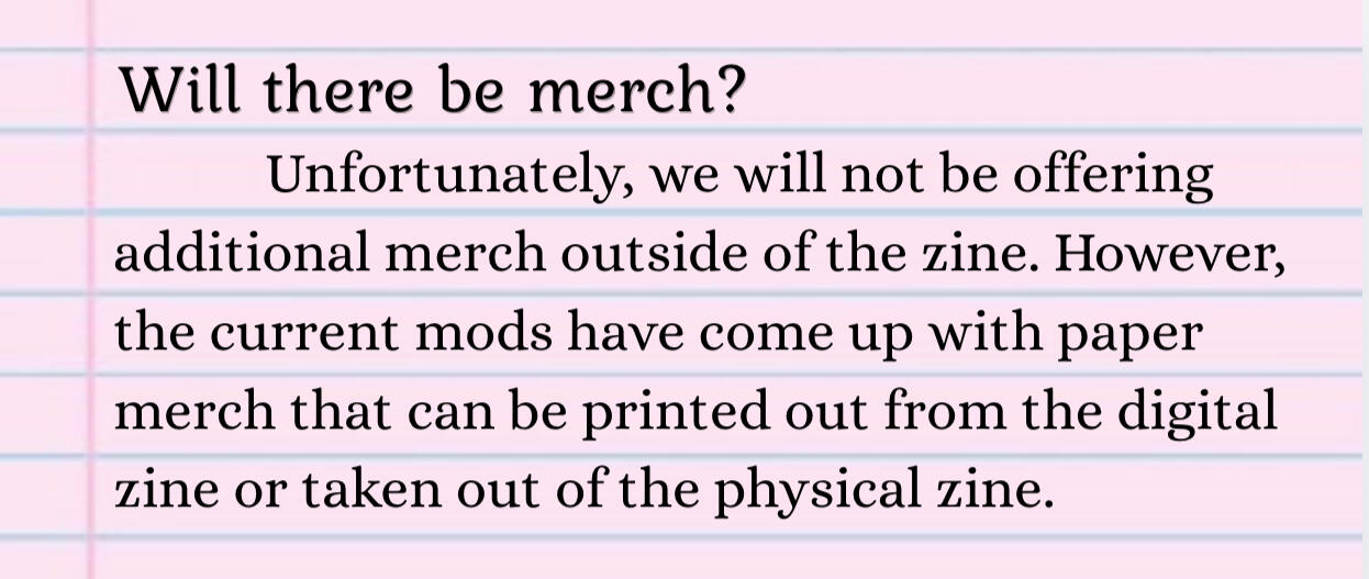 Will there be additional merch? We won't be offering additional merch outside of the zine. However, the current mods have come up with paper merch that can be printed out from the digital zine or taken out of the physical zine.