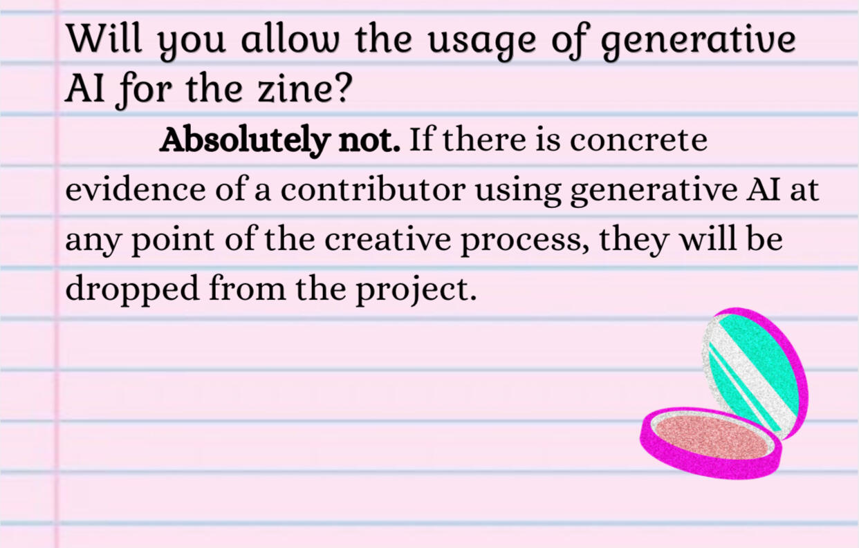 Will you allow the usage of generative AI for the zine?Absolutely not. If there is concrete evidence of a contributor using generative AI at any point of the creative process, they will be dropped from the project.