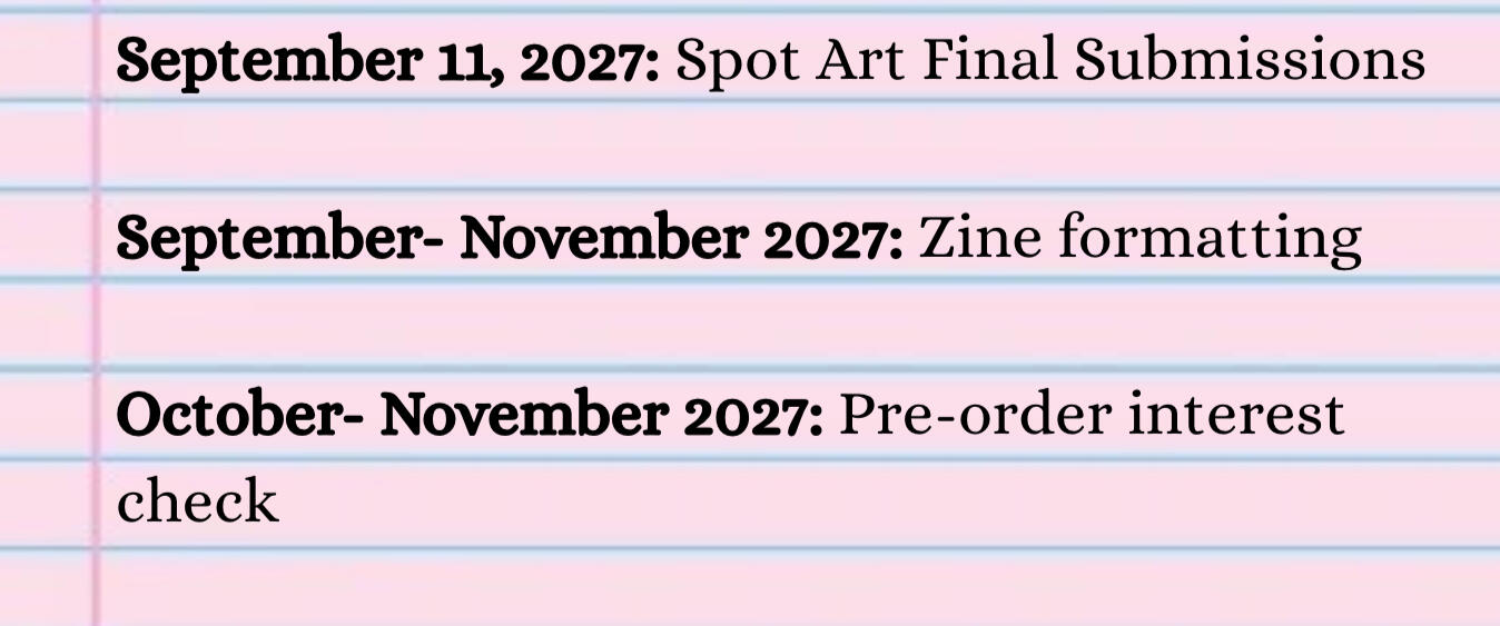 September 11, 2027: Spot Art Final Submissions September- November 2027: Zine formatting October- November 2027: Pre-order interest check