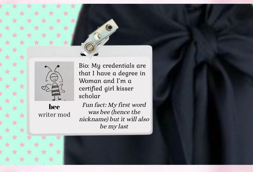 bee, writer mod. I have a degree in Woman & certified girl kisser scholar. My first word was bee, but it will also be my last.
